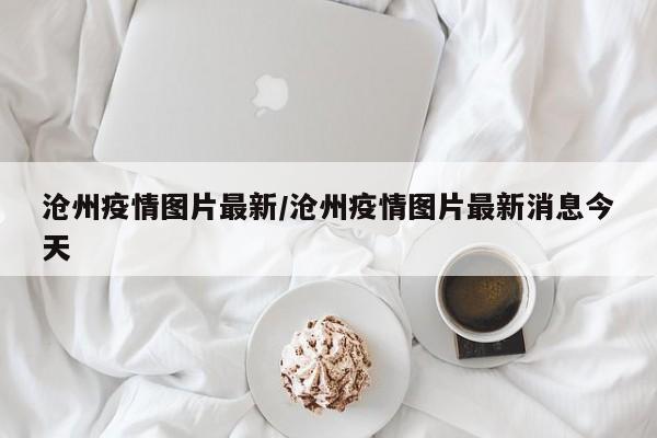 沧州疫情图片最新/沧州疫情图片最新消息今天