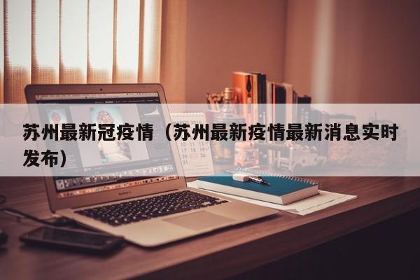 苏州最新冠疫情（苏州最新疫情最新消息实时发布）