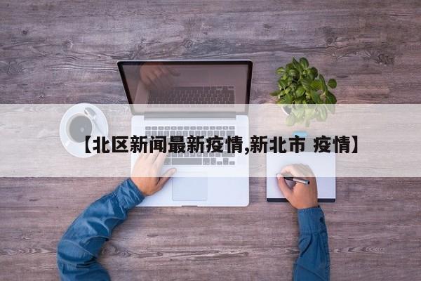 【北区新闻最新疫情,新北市 疫情】