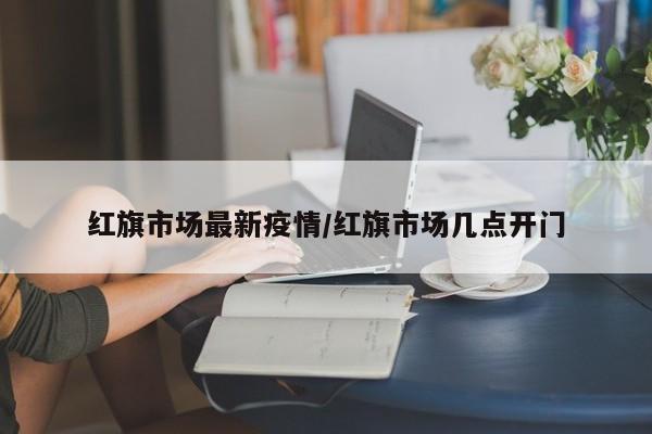 红旗市场最新疫情/红旗市场几点开门