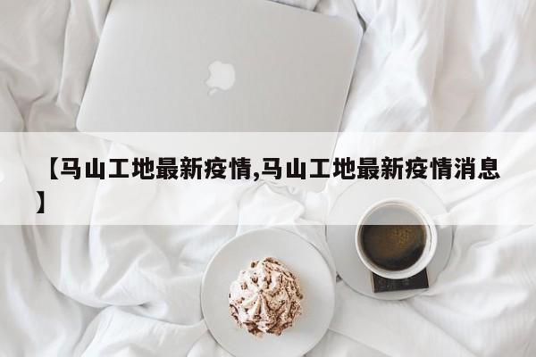 【马山工地最新疫情,马山工地最新疫情消息】