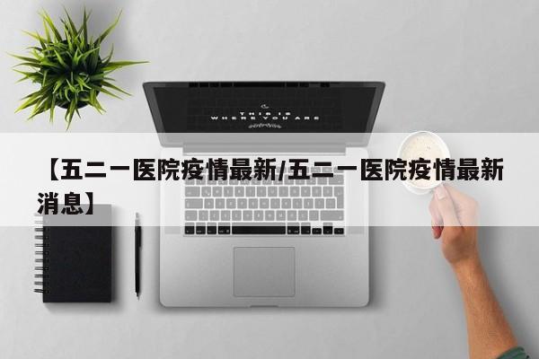 【五二一医院疫情最新/五二一医院疫情最新消息】
