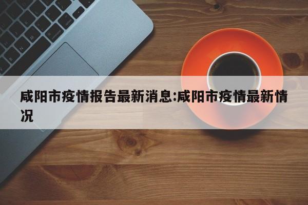 咸阳市疫情报告最新消息:咸阳市疫情最新情况