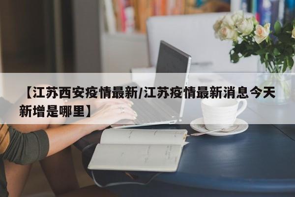【江苏西安疫情最新/江苏疫情最新消息今天新增是哪里】