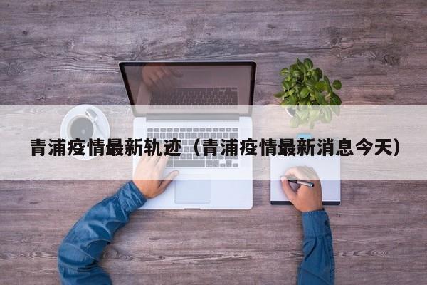 青浦疫情最新轨迹（青浦疫情最新消息今天）