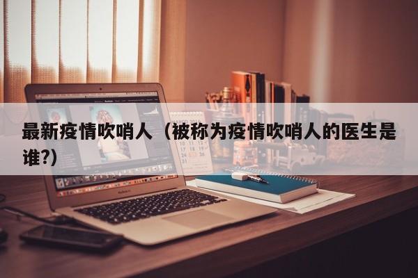 最新疫情吹哨人（被称为疫情吹哨人的医生是谁?）